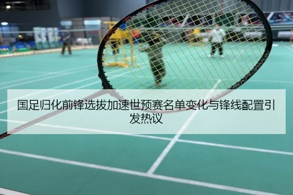 国足归化前锋选拔加速世预赛名单变化与锋线配置引发热议