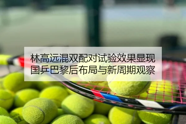 林高远混双配对试验效果显现 国乒巴黎后布局与新周期观察