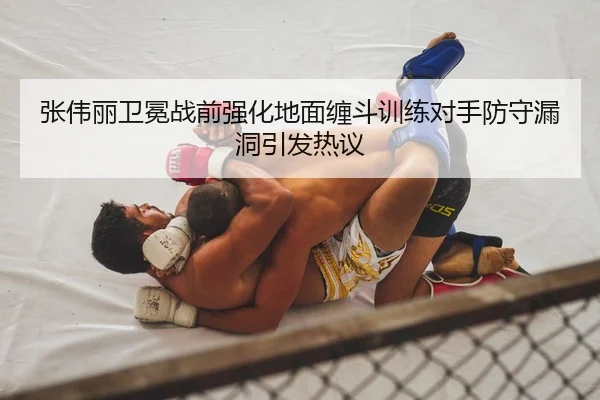 张伟丽卫冕战前强化地面缠斗训练对手防守漏洞引发热议
