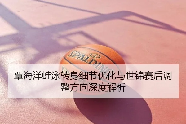 覃海洋蛙泳转身细节优化与世锦赛后调整方向深度解析