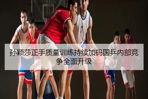 孙颖莎正手质量训练持续加码国乒内部竞争全面升级