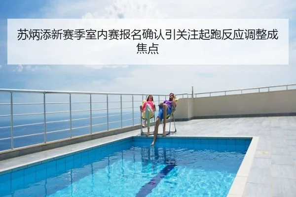 苏炳添新赛季室内赛报名确认引关注起跑反应调整成焦点